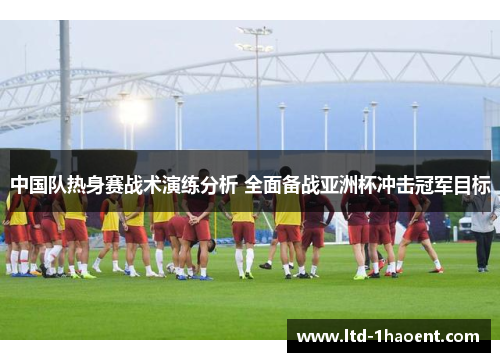 中国队热身赛战术演练分析 全面备战亚洲杯冲击冠军目标