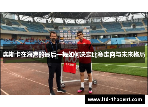 奥斯卡在海港的最后一舞如何决定比赛走向与未来格局