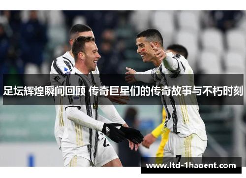 足坛辉煌瞬间回顾 传奇巨星们的传奇故事与不朽时刻