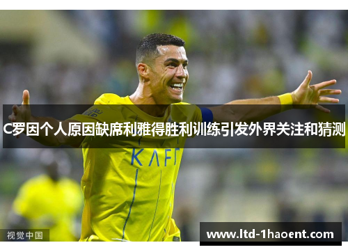 C罗因个人原因缺席利雅得胜利训练引发外界关注和猜测