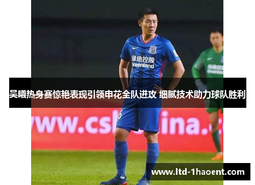 吴曦热身赛惊艳表现引领申花全队进攻 细腻技术助力球队胜利