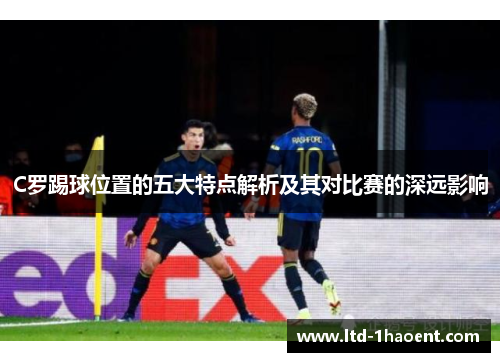 C罗踢球位置的五大特点解析及其对比赛的深远影响