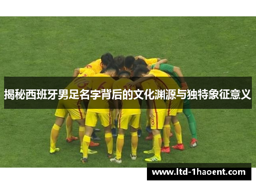 揭秘西班牙男足名字背后的文化渊源与独特象征意义