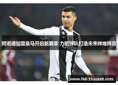 阿诺德加盟皇马开启新篇章 力助球队打造未来辉煌阵容