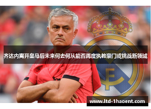 齐达内离开皇马后未来何去何从能否再度执教豪门或挑战新领域