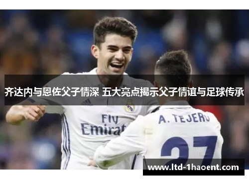 齐达内与恩佐父子情深 五大亮点揭示父子情谊与足球传承
