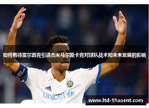如何看待雷尔西克引进杰米马尔斯卡克对球队战术和未来发展的影响