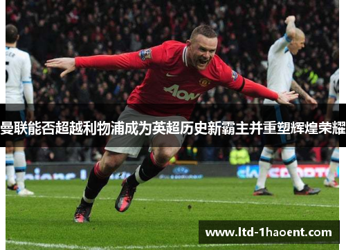 曼联能否超越利物浦成为英超历史新霸主并重塑辉煌荣耀 曼联能否超越利物浦成为英超历史新霸主并重塑辉煌荣耀