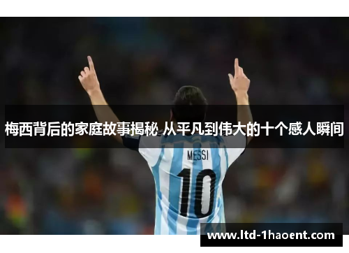梅西背后的家庭故事揭秘 从平凡到伟大的十个感人瞬间