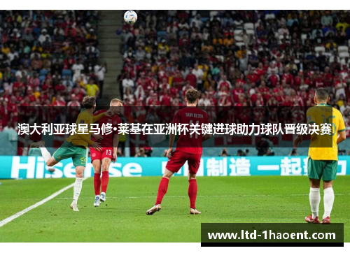 澳大利亚球星马修·莱基在亚洲杯关键进球助力球队晋级决赛