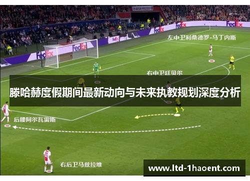 滕哈赫度假期间最新动向与未来执教规划深度分析