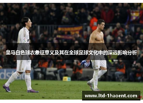 皇马白色球衣象征意义及其在全球足球文化中的深远影响分析