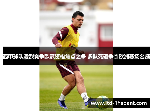 西甲球队激烈竞争欧冠资格焦点之争 多队死磕争夺欧洲赛场名额
