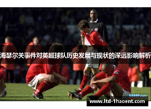 海瑟尔关事件对英超球队历史发展与现状的深远影响解析