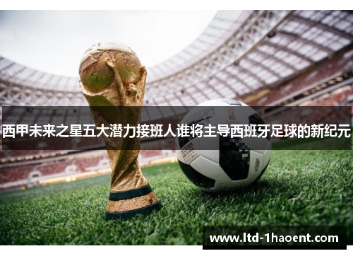 西甲未来之星五大潜力接班人谁将主导西班牙足球的新纪元